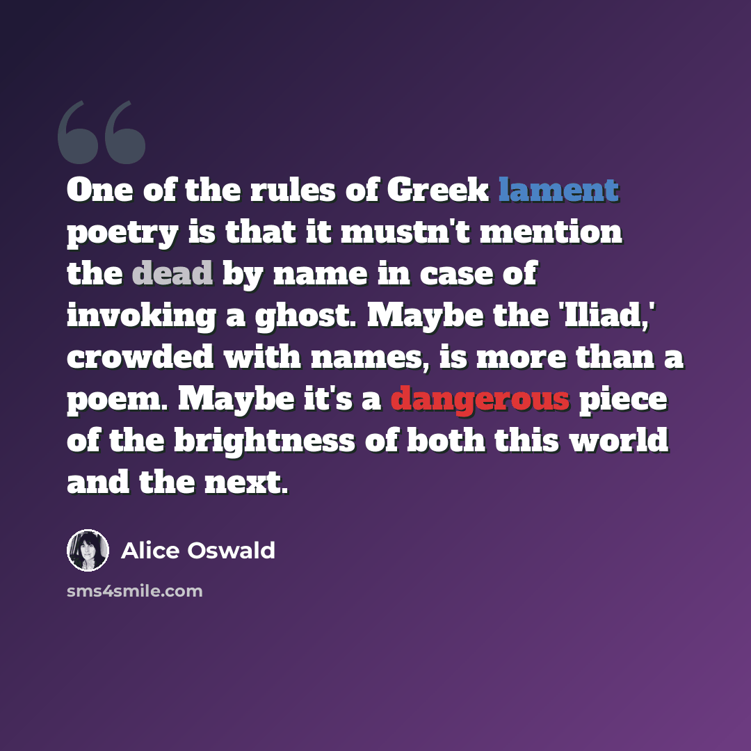 “One of the rules of Greek lament poetry is that it mustn't mention the dead by name in case of invoking a ghost. Maybe the 'Iliad,' crowded with names, is more than a poem. Maybe it's a dangerous piece of the brightness of both this world and the next.” quote by Alice Oswald