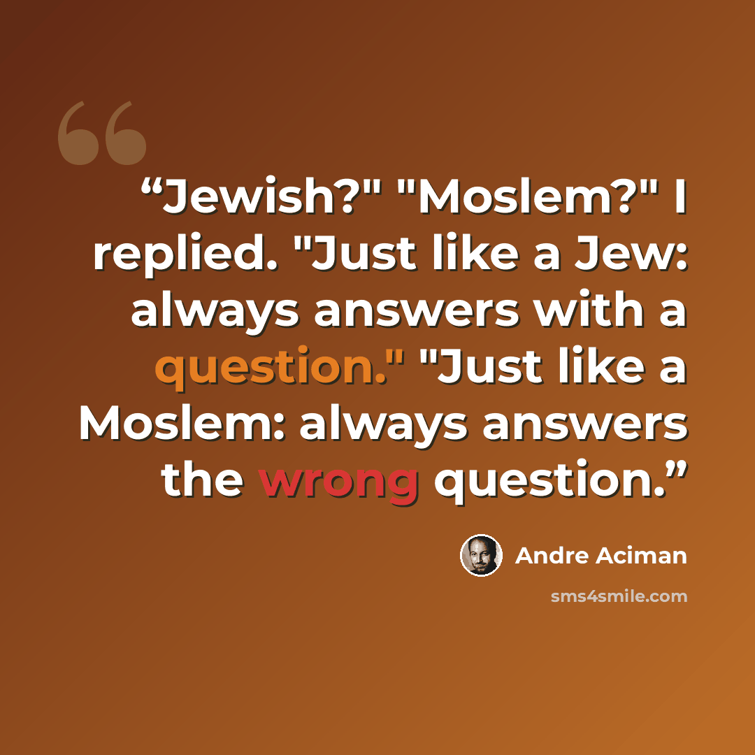 “Jewish?" "Moslem?" I replied. "Just like a Jew: always answers with a question." "Just like a Moslem: always answers the wrong question.” quote by André Aciman