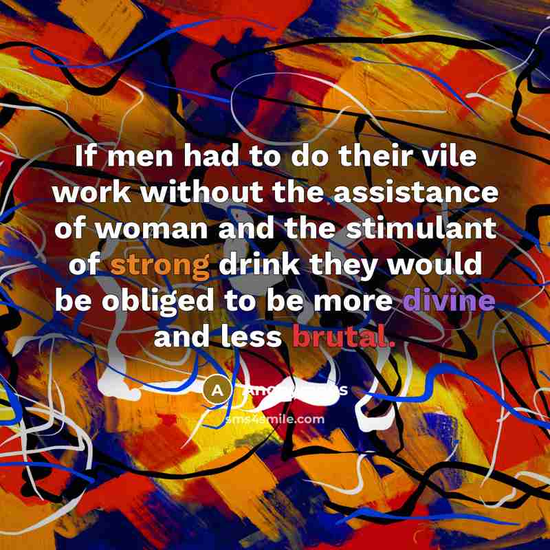 “If men had to do their vile work without the assistance of woman and the stimulant of strong drink they would be obliged to be more divine and less brutal.” quote by Anonymous