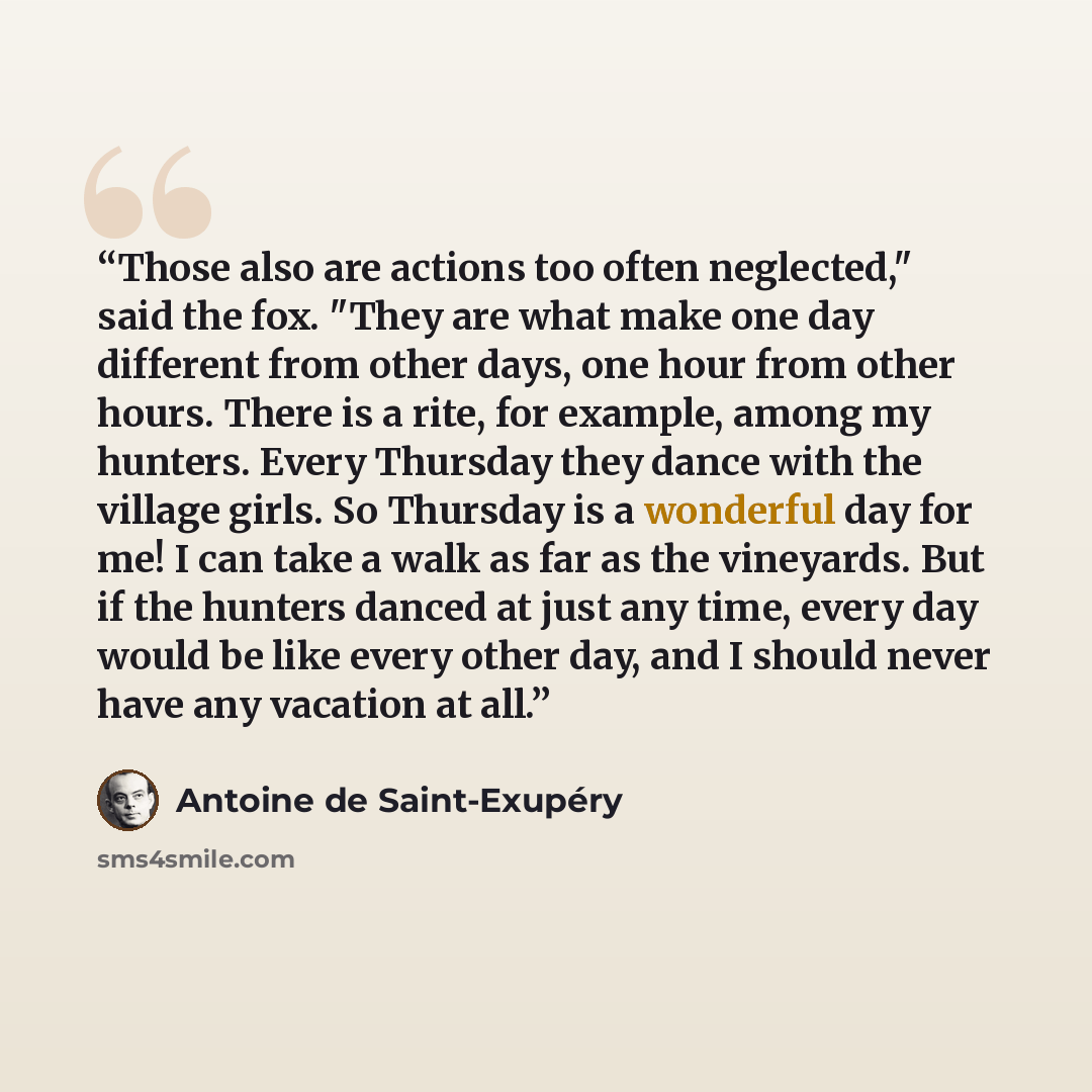 “Those also are actions too often neglected," said the fox. "They are what make one day different from other days, one hour from other hours. There is a rite, for example, among my hunters. Every Thursday they dance with the village girls. So Thursday is a wonderful day for me! I can take a walk as…” quote by Antoine de Saint-Exupéry