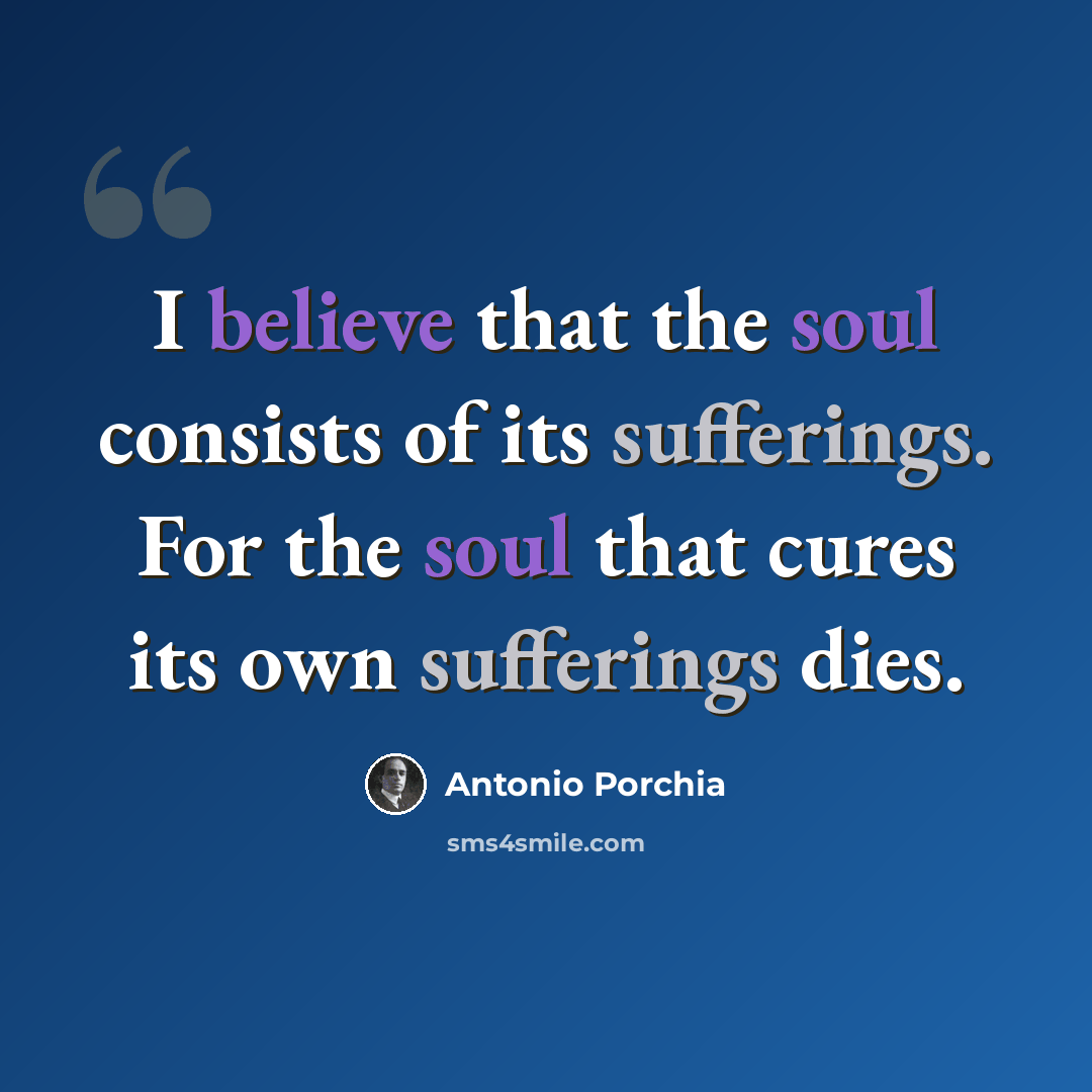 “I believe that the soul consists of its sufferings. For the soul that cures its own sufferings dies.” quote by Antonio Porchia