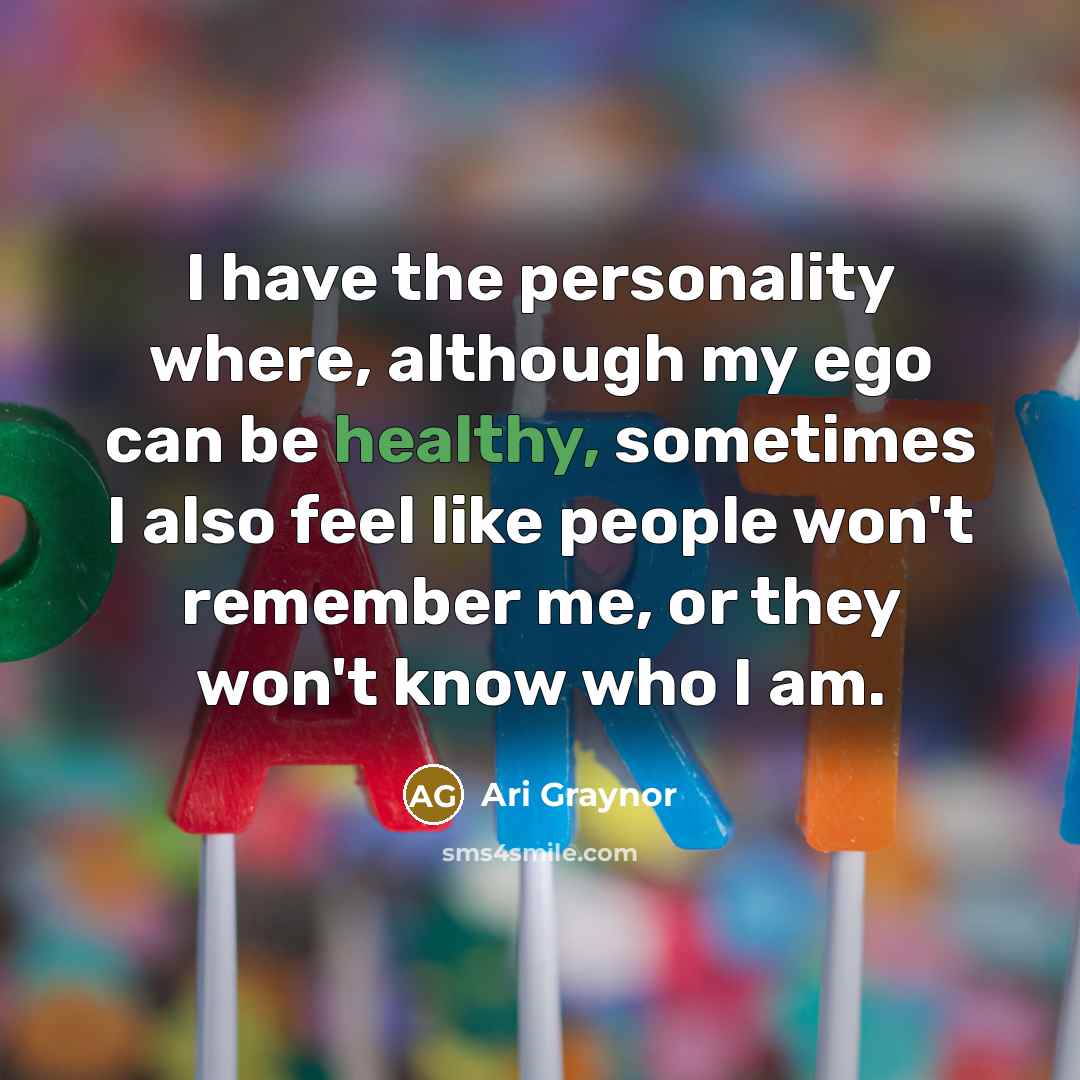 “I have the personality where, although my ego can be healthy, sometimes I also feel like people won't remember me, or they won't know who I am.” quote by Ari Graynor