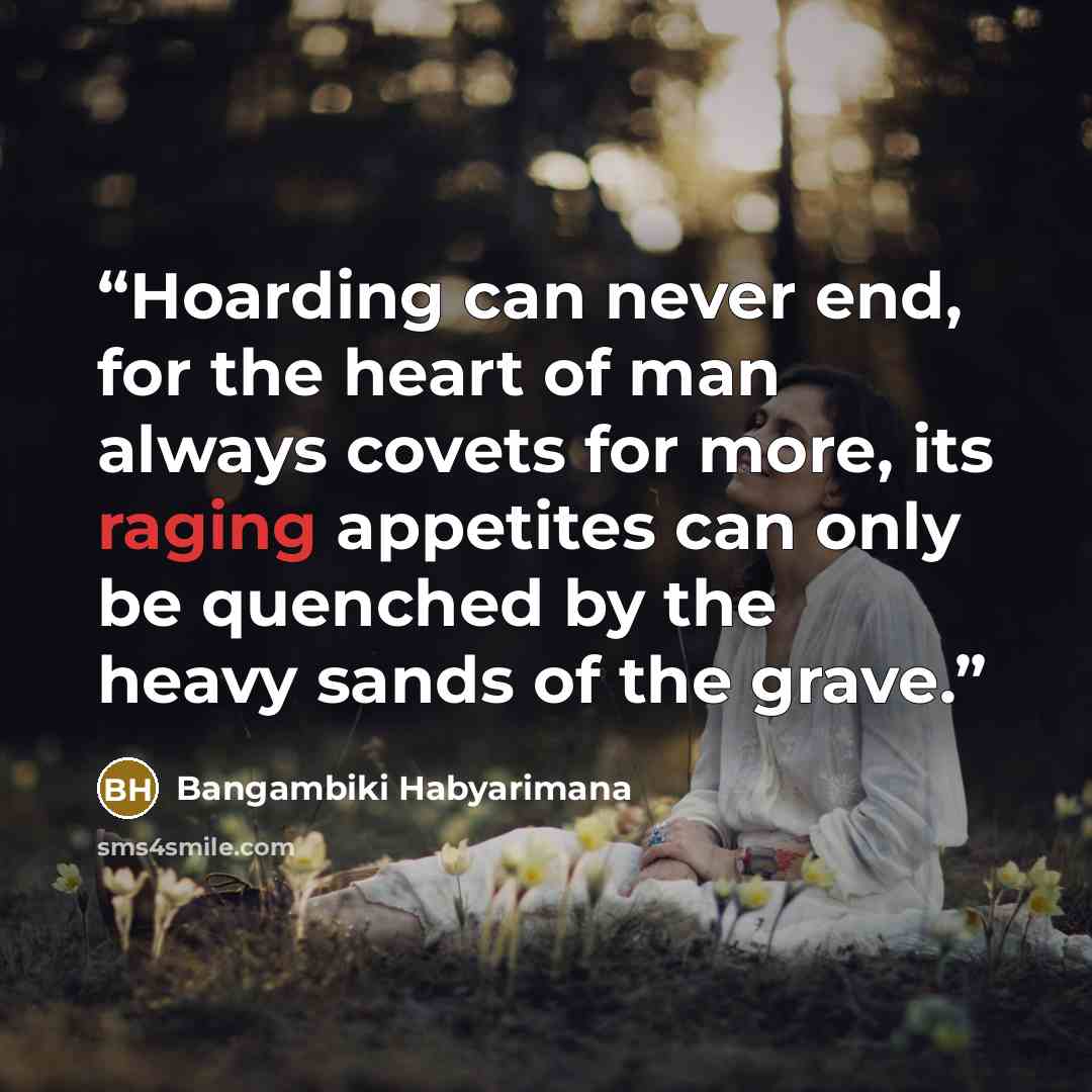“Hoarding can never end, for the heart of man always covets for more, its raging appetites can only be quenched by the heavy sands of the grave.” quote by Bangambiki Habyarimana