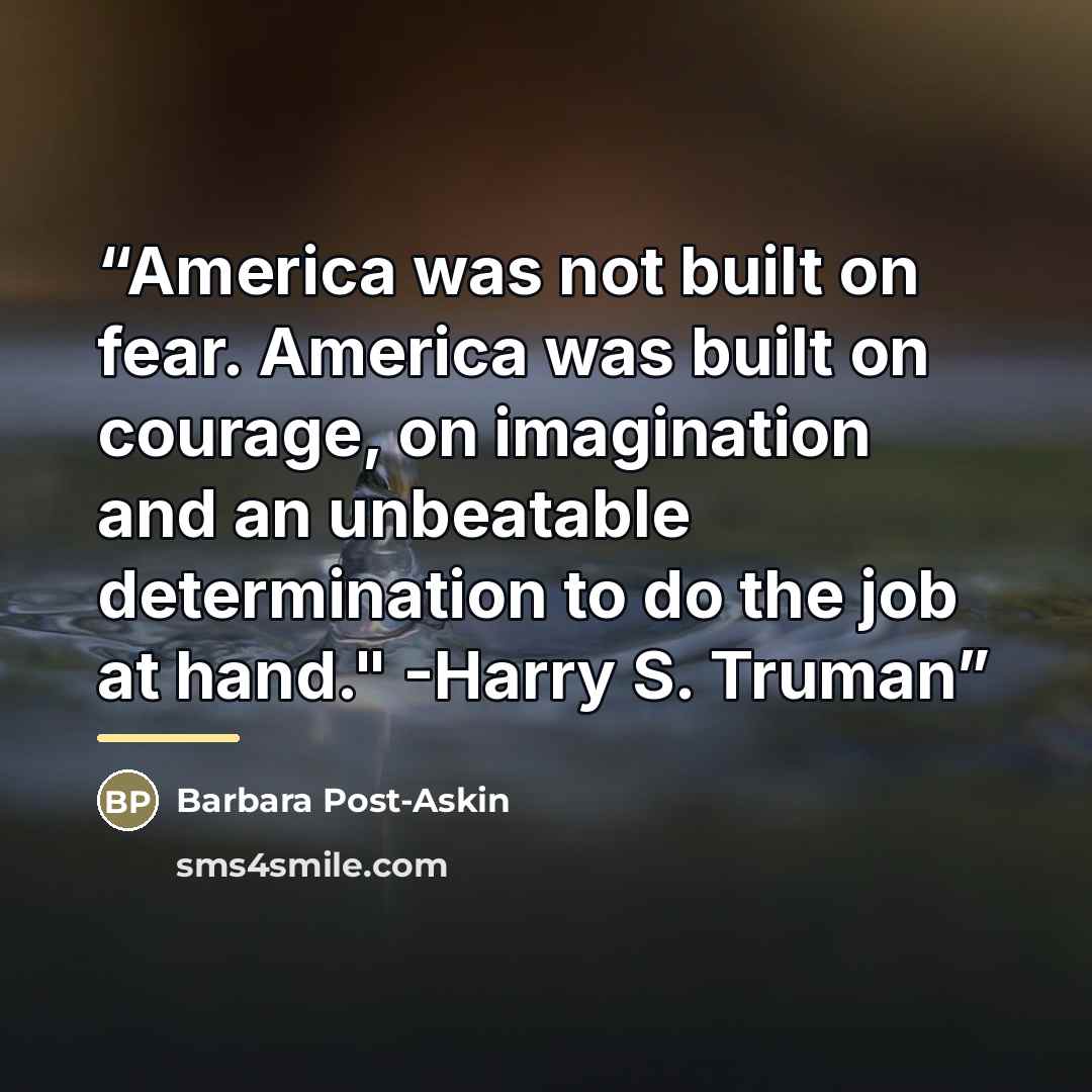 “America was not built on fear. America was built on courage, on imagination and an unbeatable determination to do the job at hand." -Harry S. Truman” quote by Barbara Post-Askin
