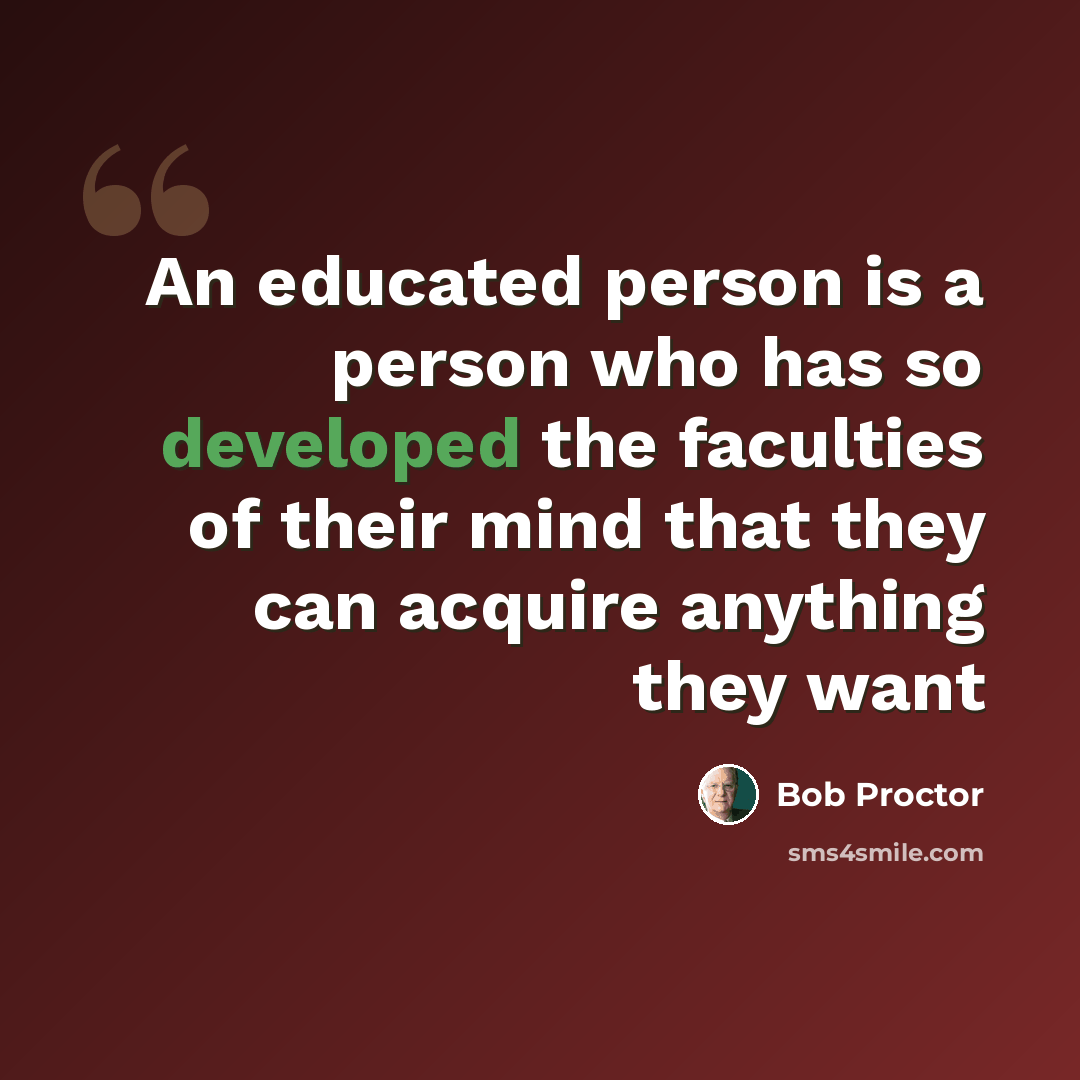 “An educated person is a person who has so developed the faculties of their mind that they can acquire anything they want” quote by Bob Proctor