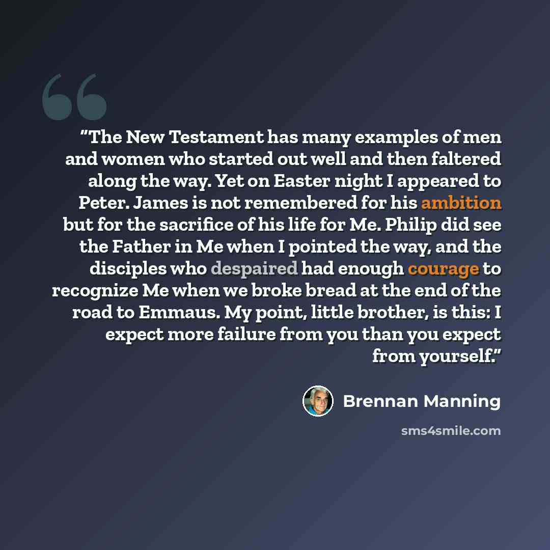“The New Testament has many examples of men and women who started out well and then faltered along the way. Yet on Easter night I appeared to Peter. James is not remembered for his ambition but for the sacrifice of his life for Me. Philip did see the Father in Me when I pointed the way, and the…” quote by Brennan Manning