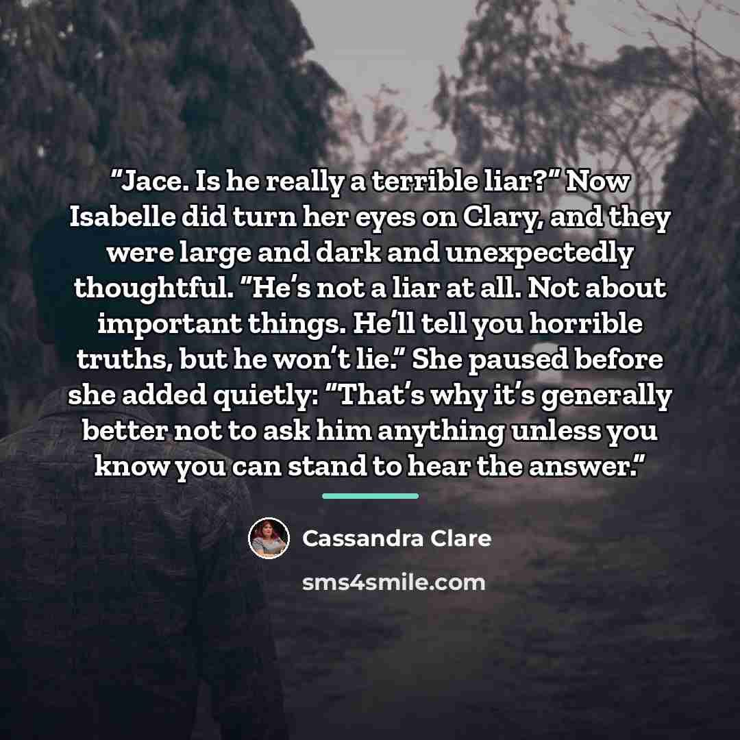 “Jace. Is he really a terrible liar?” Now Isabelle did turn her eyes on Clary, and they were large and dark and unexpectedly thoughtful. “He’s not a liar at all. Not about important things. He’ll tell you horrible truths, but he won’t lie.” She paused before she added quietly: “That’s why it’s…” quote by Cassandra Clare