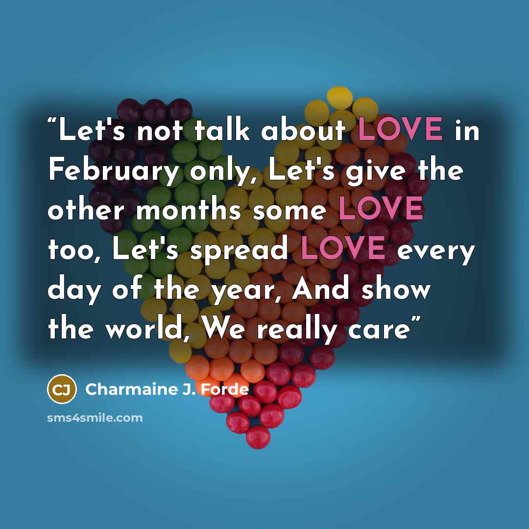 “Let's not talk about LOVE in February only, Let's give the other months some LOVE too, Let's spread LOVE every day of the year, And show the world, We really care” quote by Charmaine J. Forde