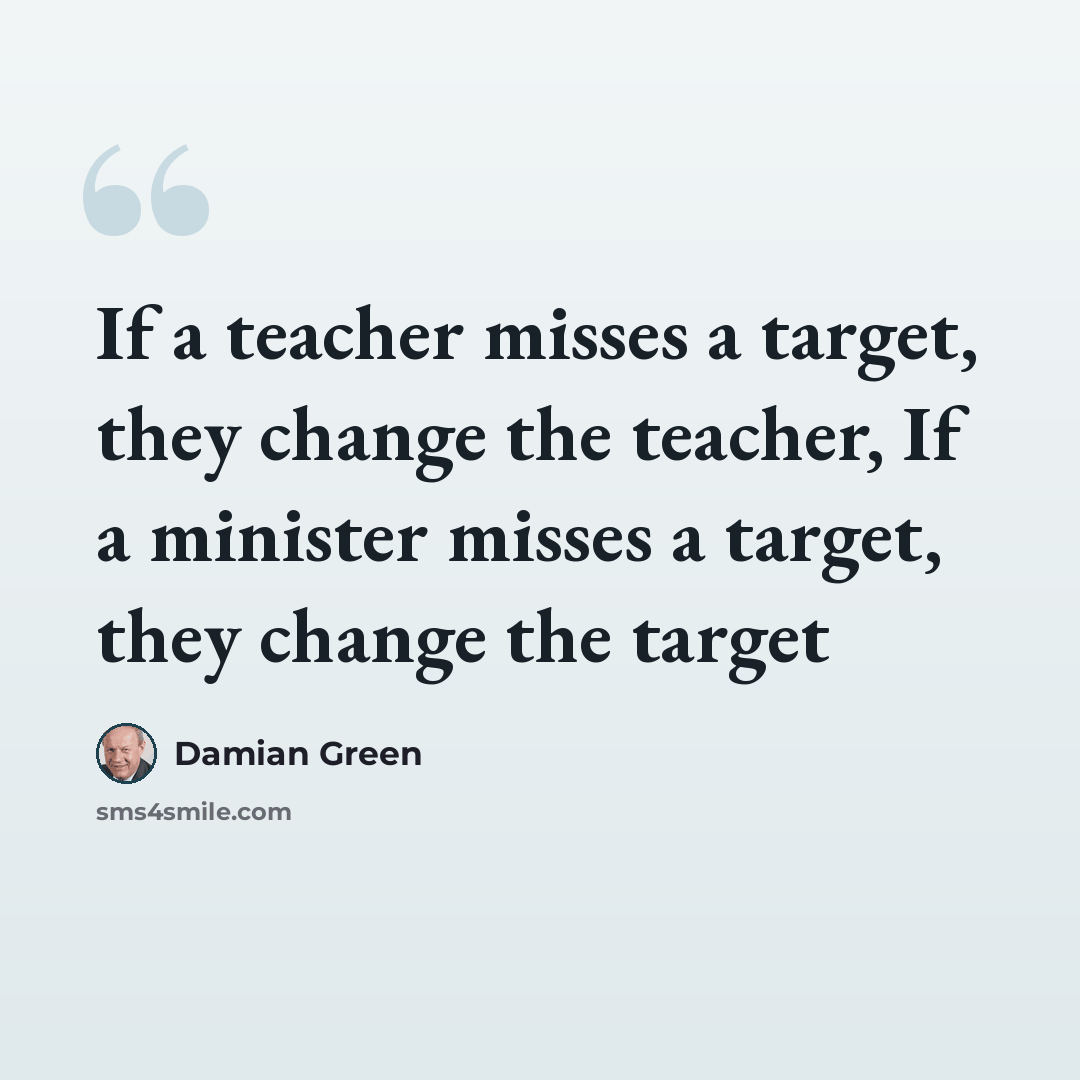 “If a teacher misses a target, they change the teacher, If a minister misses a target, they change the target” quote by Damian Green