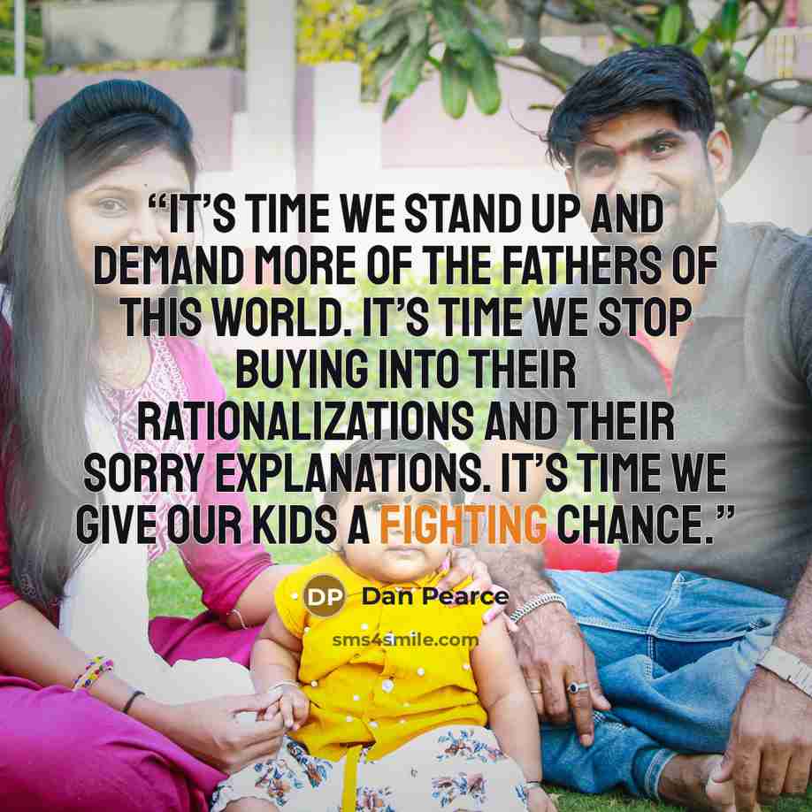 “It’s time we stand up and demand more of the fathers of this world. It’s time we stop buying into their rationalizations and their sorry explanations. It’s time we give our kids a fighting chance.” quote by Dan Pearce