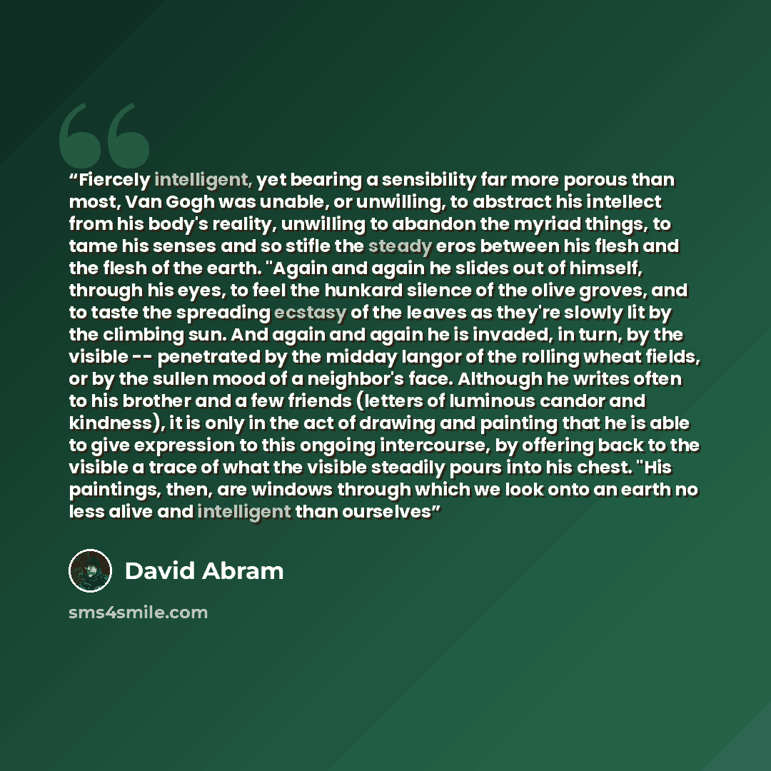 “Fiercely intelligent, yet bearing a sensibility far more porous than most, Van Gogh was unable, or unwilling, to abstract his intellect from his body's reality, unwilling to abandon the myriad things, to tame his senses and so stifle the steady eros between his flesh and the flesh of the earth…” quote by David Abram