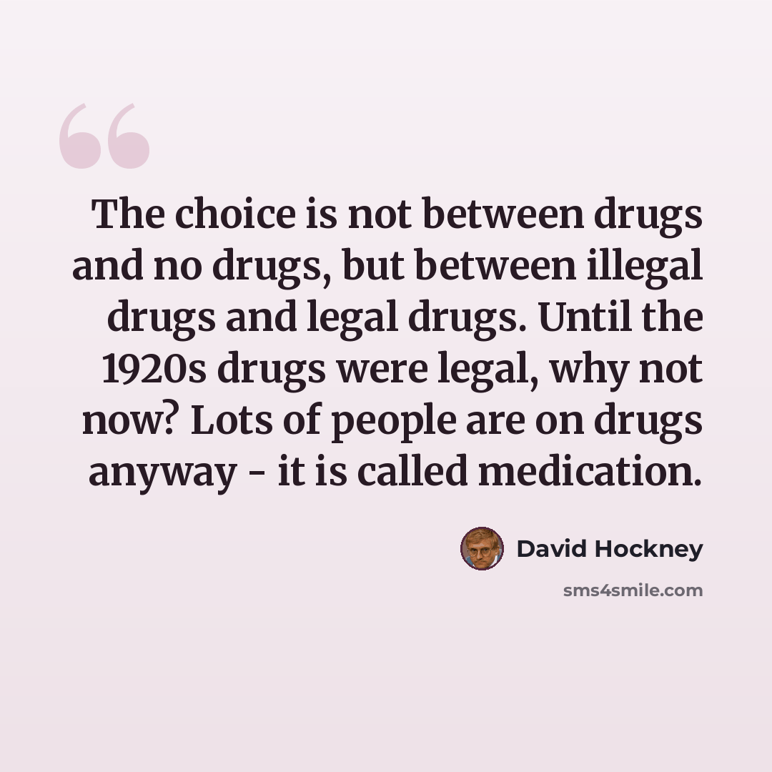 “The choice is not between drugs and no drugs, but between illegal drugs and legal drugs. Until the 1920s drugs were legal, why not now? Lots of people are on drugs anyway - it is called medication.” quote by David Hockney
