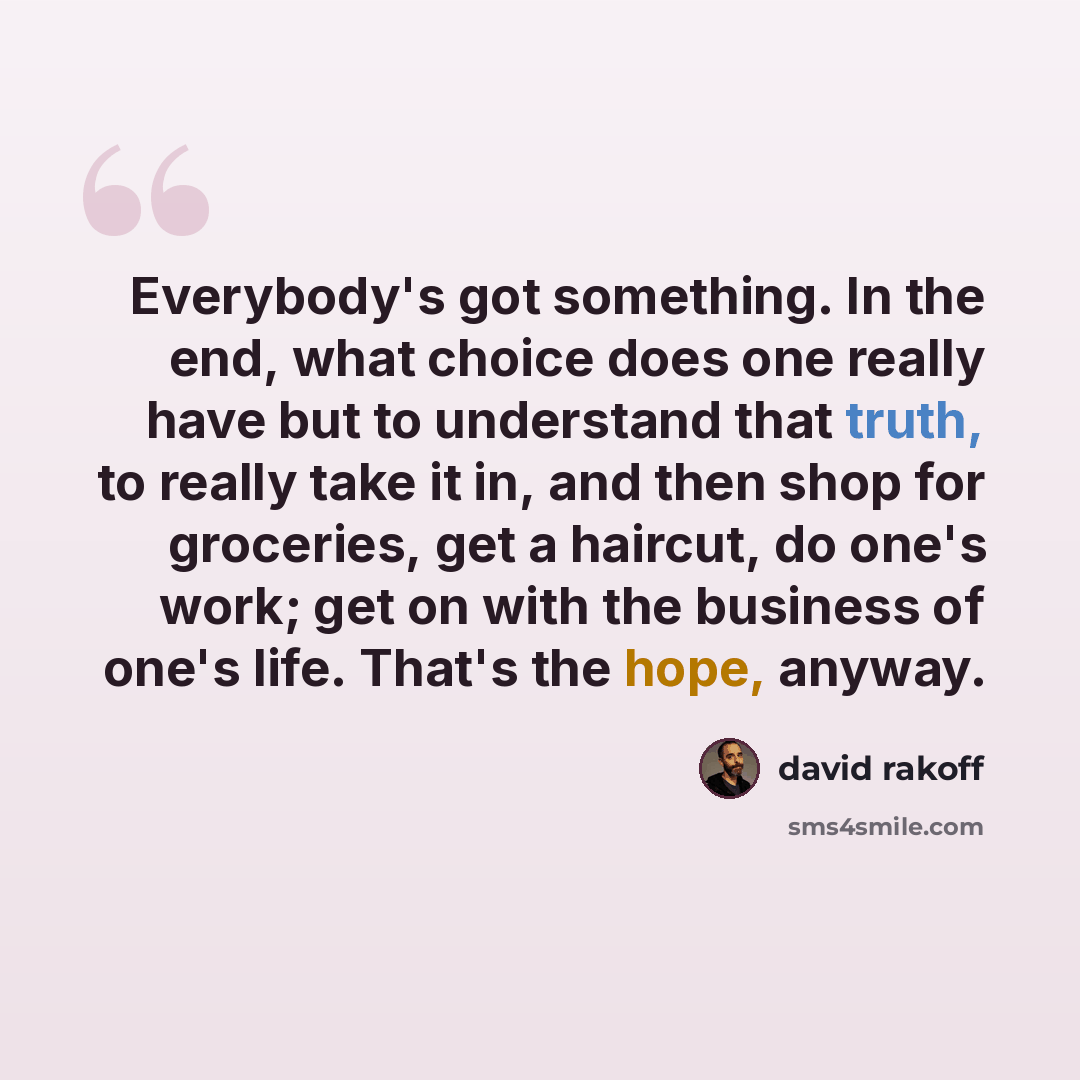 “Everybody's got something. In the end, what choice does one really have but to understand that truth, to really take it in, and then shop for groceries, get a haircut, do one's work; get on with the business of one's life. That's the hope, anyway.” quote by David Rakoff