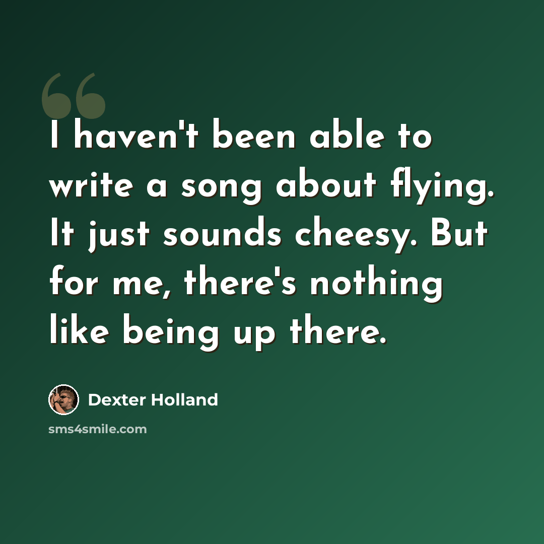 “I haven't been able to write a song about flying. It just sounds cheesy. But for me, there's nothing like being up there.” quote by Dexter Holland