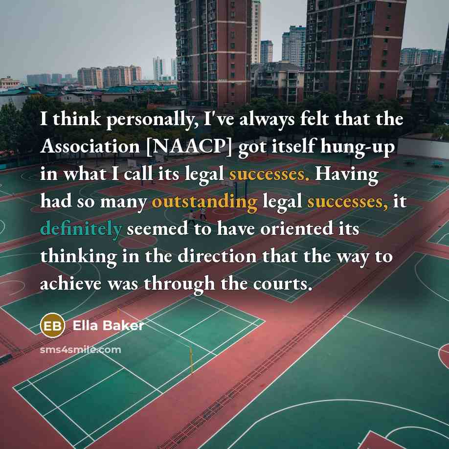 “I think personally, I've always felt that the Association [NAACP] got itself hung-up in what I call its legal successes. Having had so many outstanding legal successes, it definitely seemed to have oriented its thinking in the direction that the way to achieve was through the courts.” quote by Ella Baker