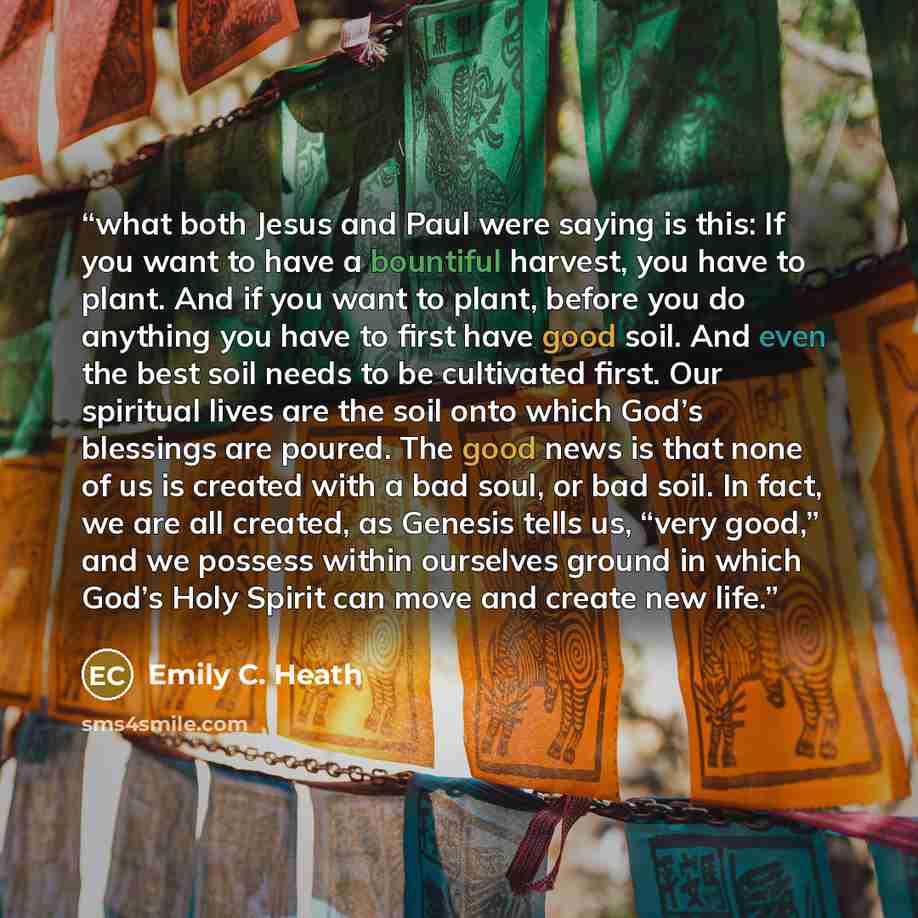“what both Jesus and Paul were saying is this: If you want to have a bountiful harvest, you have to plant. And if you want to plant, before you do anything you have to first have good soil. And even the best soil needs to be cultivated first. Our spiritual lives are the soil onto which God’s…” quote by Emily C. Heath