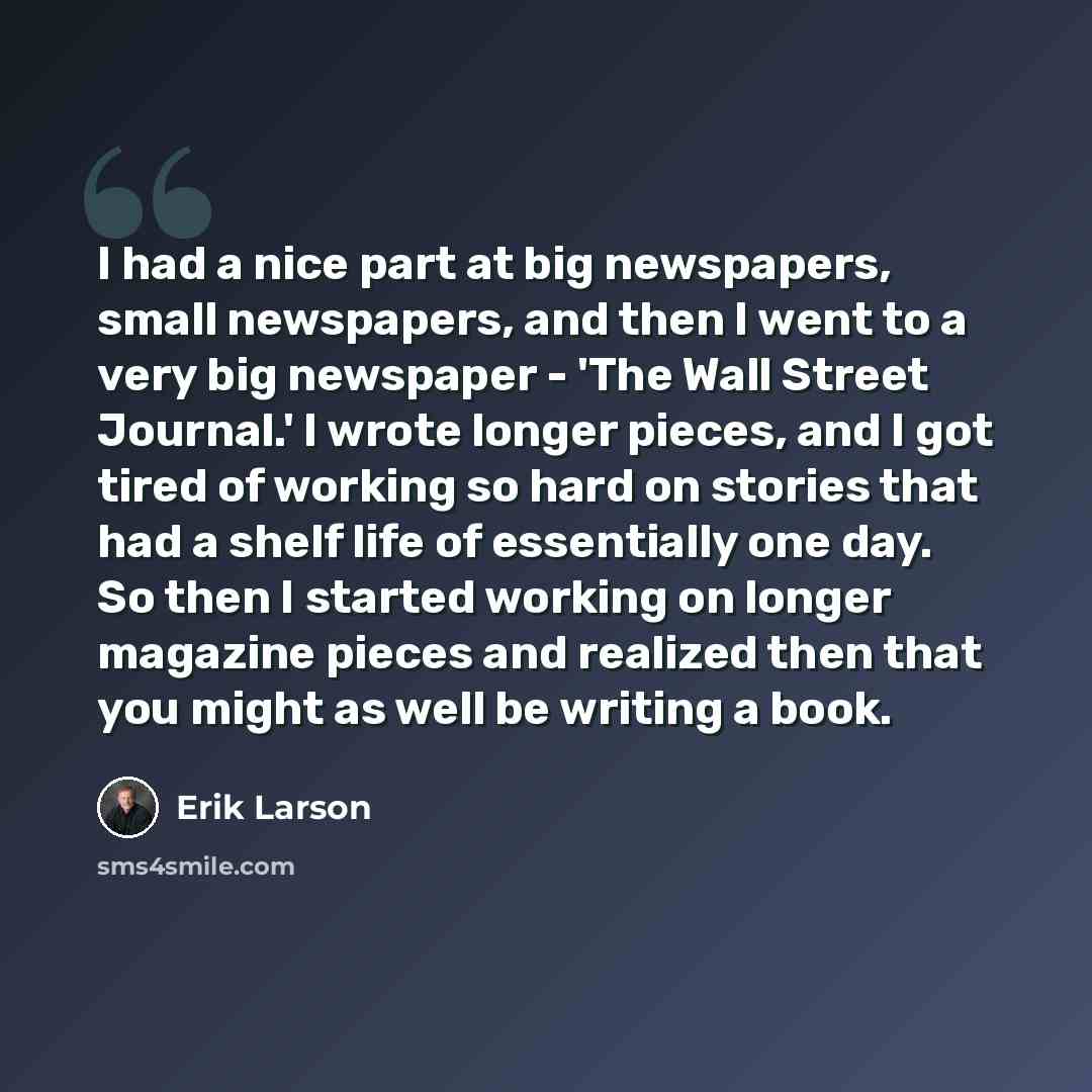 “I had a nice part at big newspapers, small newspapers, and then I went to a very big newspaper - 'The Wall Street Journal.' I wrote longer pieces, and I got tired of working so hard on stories that had a shelf life of essentially one day. So then I started working on longer magazine pieces and…” quote by Erik Larson