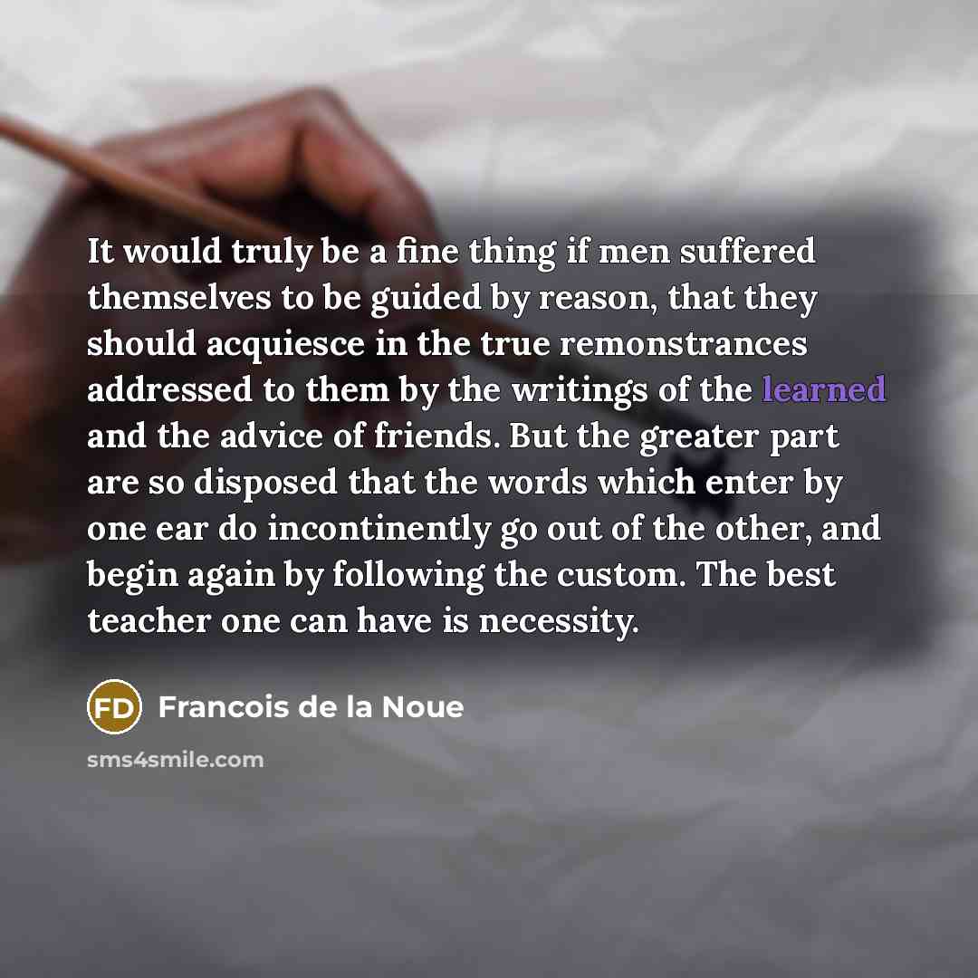 “It would truly be a fine thing if men suffered themselves to be guided by reason, that they should acquiesce in the true remonstrances addressed to them by the writings of the learned and the advice of friends. But the greater part are so disposed that the words which enter by one ear do…” quote by Francois de la Noue