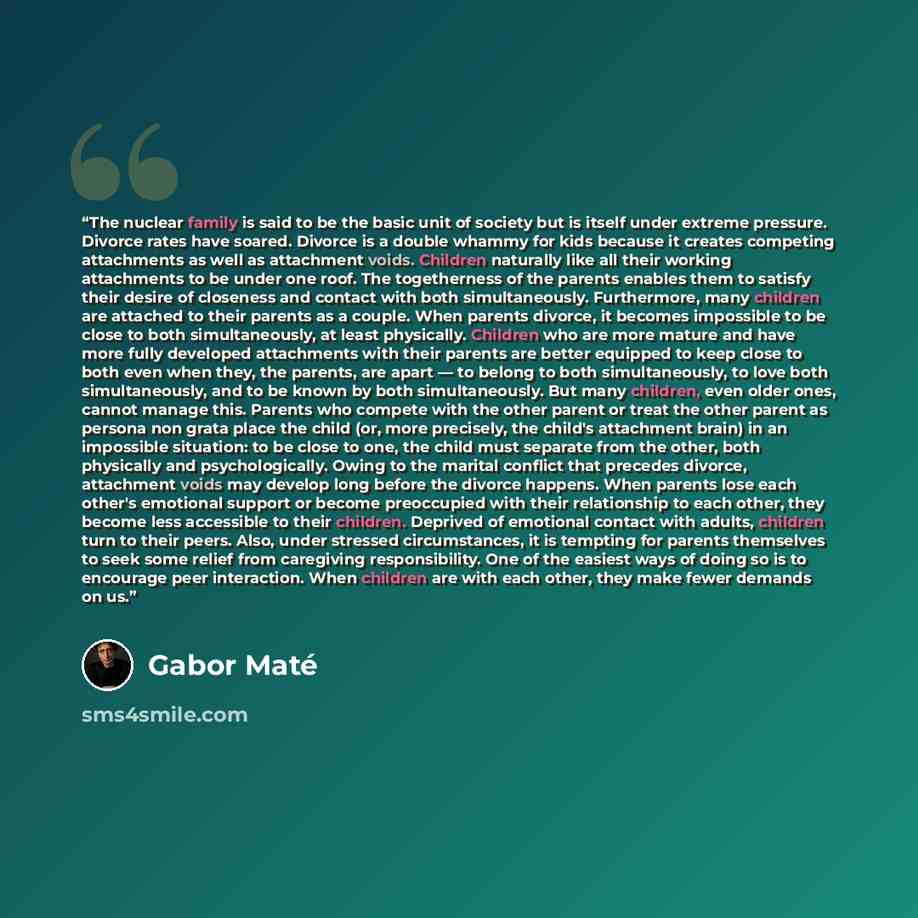 “The nuclear family is said to be the basic unit of society but is itself under extreme pressure. Divorce rates have soared. Divorce is a double whammy for kids because it creates competing attachments as well as attachment voids. Children naturally like all their working attachments to be under…” quote by Gabor Maté