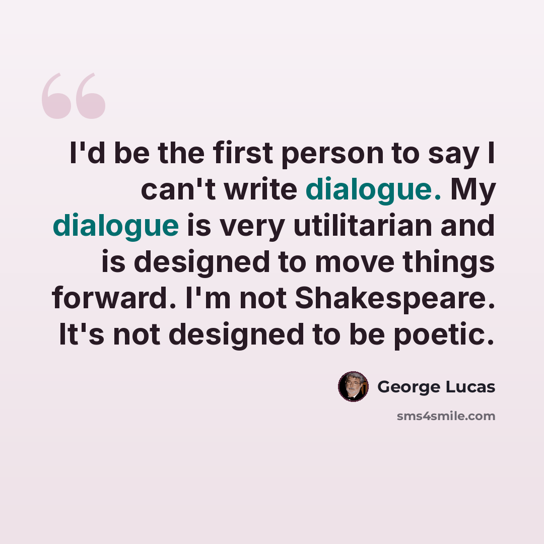 “I'd be the first person to say I can't write dialogue. My dialogue is very utilitarian and is designed to move things forward. I'm not Shakespeare. It's not designed to be poetic.” quote by George Lucas