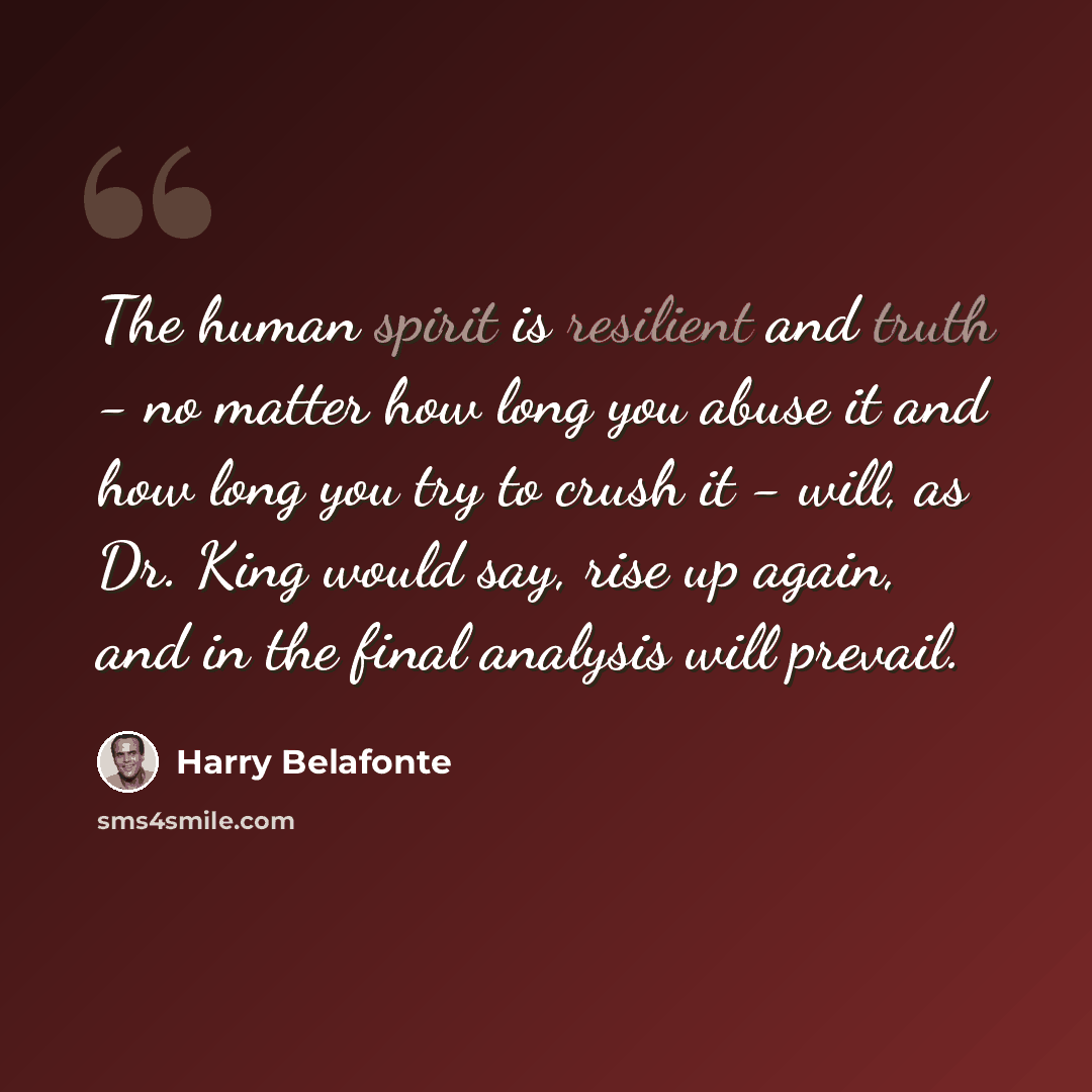 “The human spirit is resilient and truth - no matter how long you abuse it and how long you try to crush it - will, as Dr. King would say, rise up again, and in the final analysis will prevail.” quote by Harry Belafonte