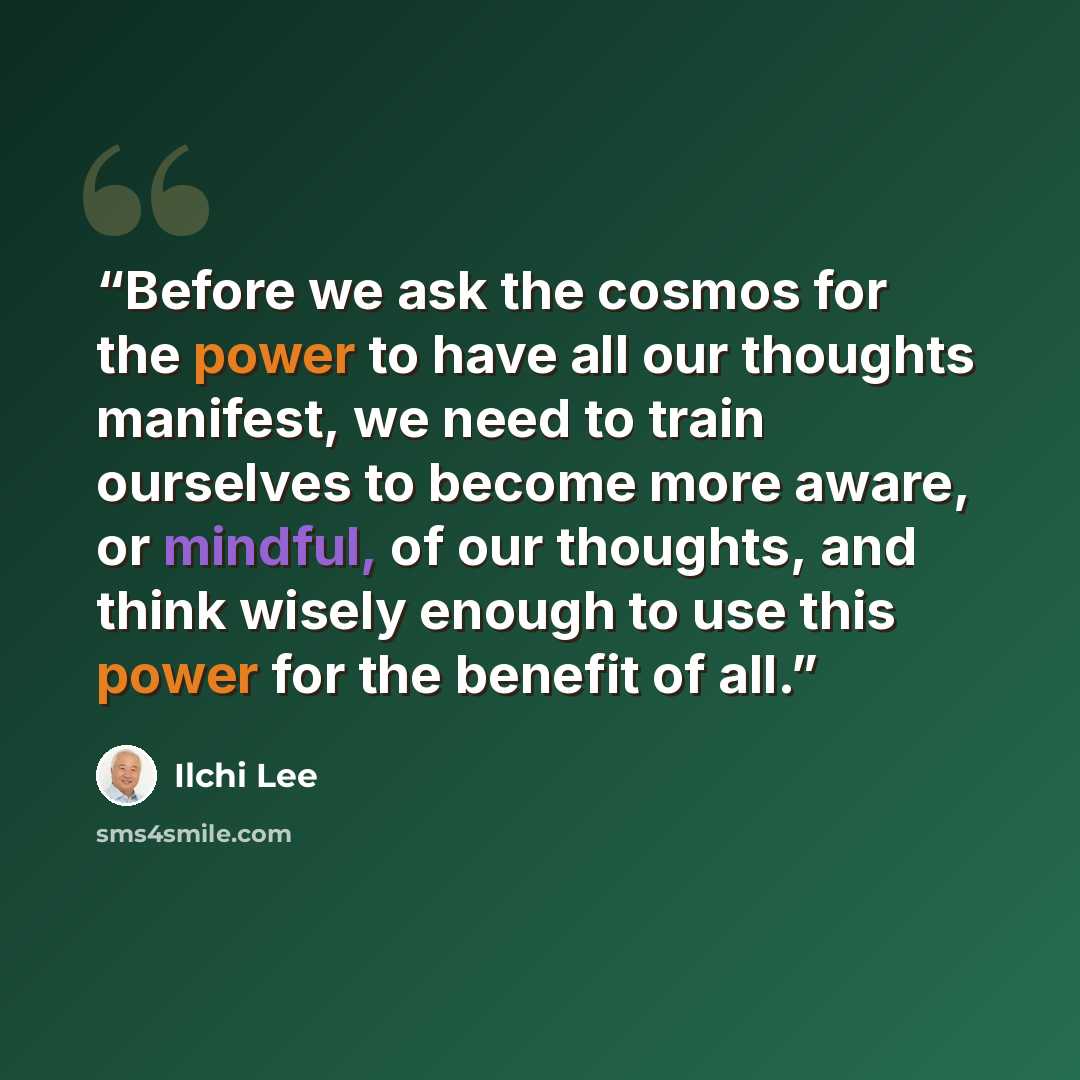 “Before we ask the cosmos for the power to have all our thoughts manifest, we need to train ourselves to become more aware, or mindful, of our thoughts, and think wisely enough to use this power for the benefit of all.” quote by Ilchi Lee
