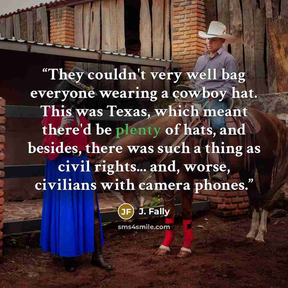 “They couldn't very well bag everyone wearing a cowboy hat. This was Texas, which meant there'd be plenty of hats, and besides, there was such a thing as civil rights... and, worse, civilians with camera phones.” quote by J. Fally