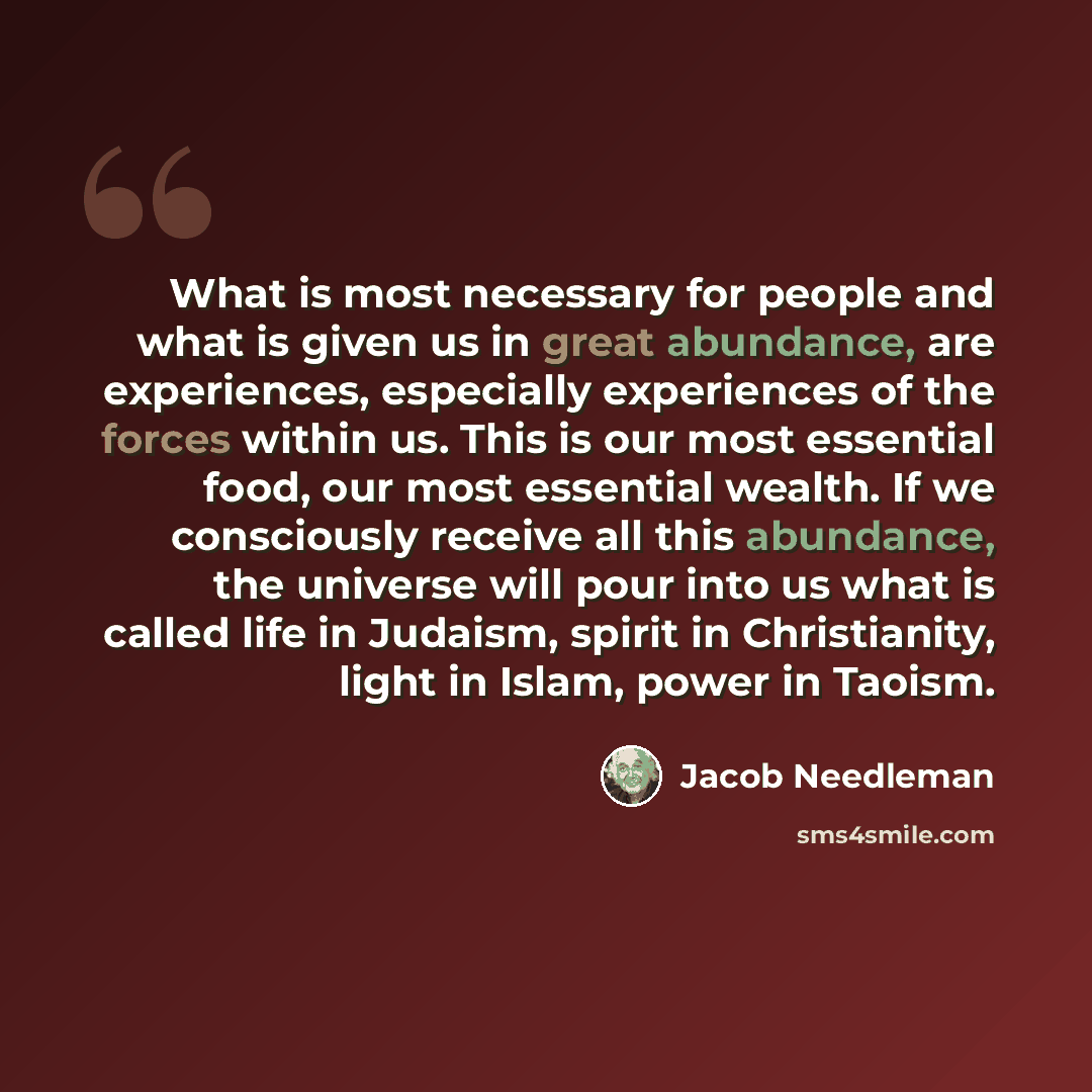 “What is most necessary for people and what is given us in great abundance, are experiences, especially experiences of the forces within us. This is our most essential food, our most essential wealth. If we consciously receive all this abundance, the universe will pour into us what is called life…” quote by Jacob Needleman