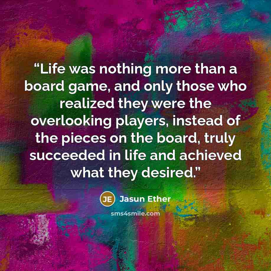 “Life was nothing more than a board game, and only those who realized they were the overlooking players, instead of the pieces on the board, truly succeeded in life and achieved what they desired.” quote by Jasun Ether