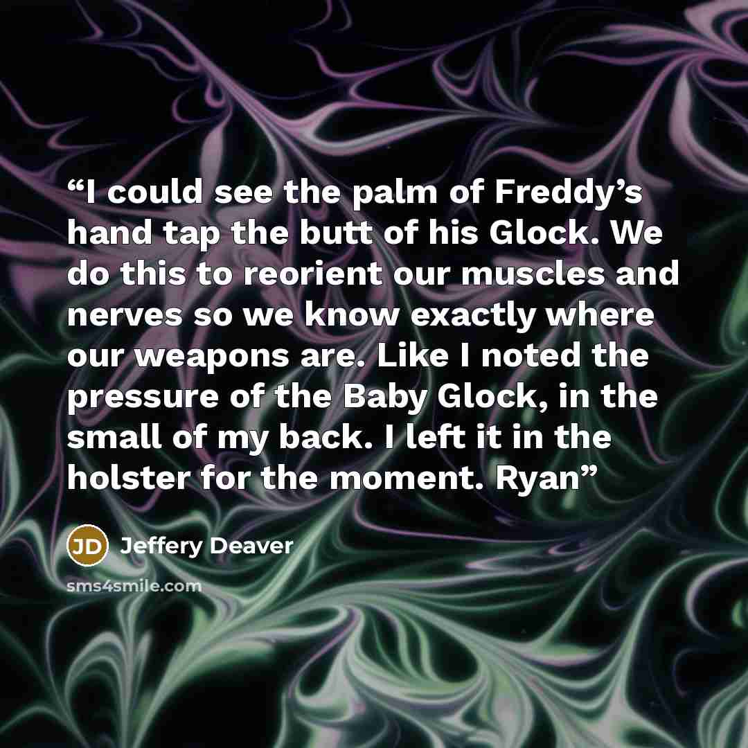 “I could see the palm of Freddy’s hand tap the butt of his Glock. We do this to reorient our muscles and nerves so we know exactly where our weapons are. Like I noted the pressure of the Baby Glock, in the small of my back. I left it in the holster for the moment. Ryan” quote by Jeffery Deaver