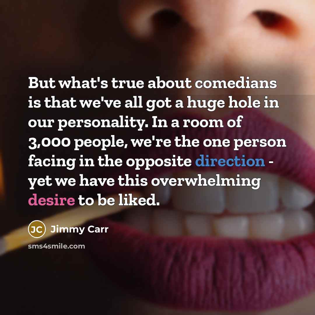 “But what's true about comedians is that we've all got a huge hole in our personality. In a room of 3,000 people, we're the one person facing in the opposite direction - yet we have this overwhelming desire to be liked.” quote by Jimmy Carr