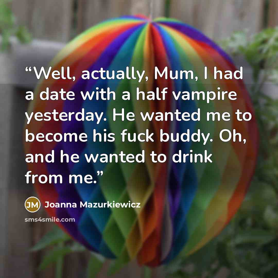 “Well, actually, Mum, I had a date with a half vampire yesterday. He wanted me to become his fuck buddy. Oh, and he wanted to drink from me.” quote by Joanna Mazurkiewicz