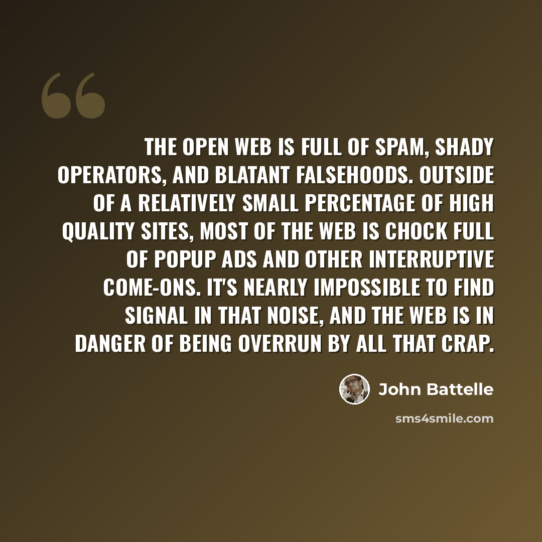 “The open web is full of spam, shady operators, and blatant falsehoods. Outside of a relatively small percentage of high quality sites, most of the web is chock full of popup ads and other interruptive come-ons. It's nearly impossible to find signal in that noise, and the web is in danger of being…” quote by John Battelle