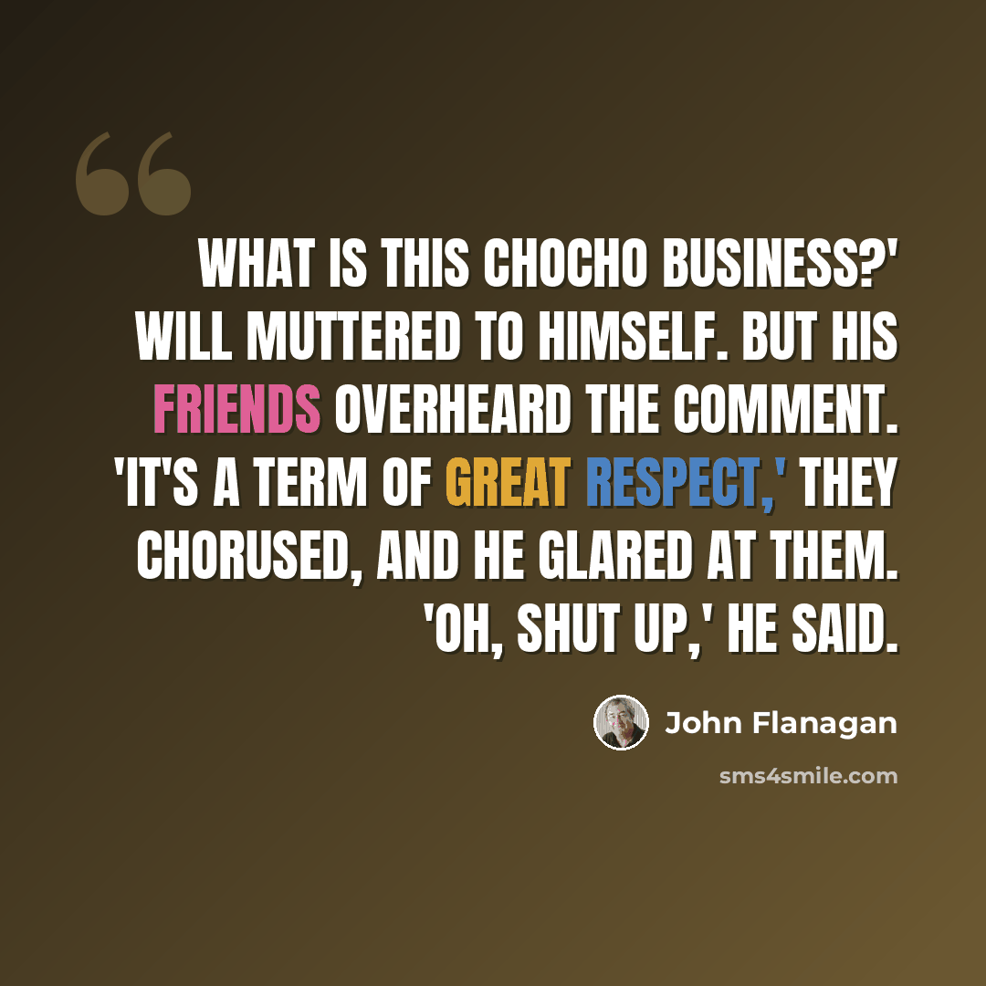 “What is this Chocho business?' Will muttered to himself. But his friends overheard the comment. 'It's a term of great respect,' they chorused, and he glared at them. 'Oh, shut up,' he said.” quote by John Flanagan