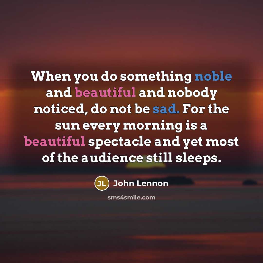 “When you do something noble and beautiful and nobody noticed, do not be sad. For the sun every morning is a beautiful spectacle and yet most of the audience still sleeps.” quote by John Lennon