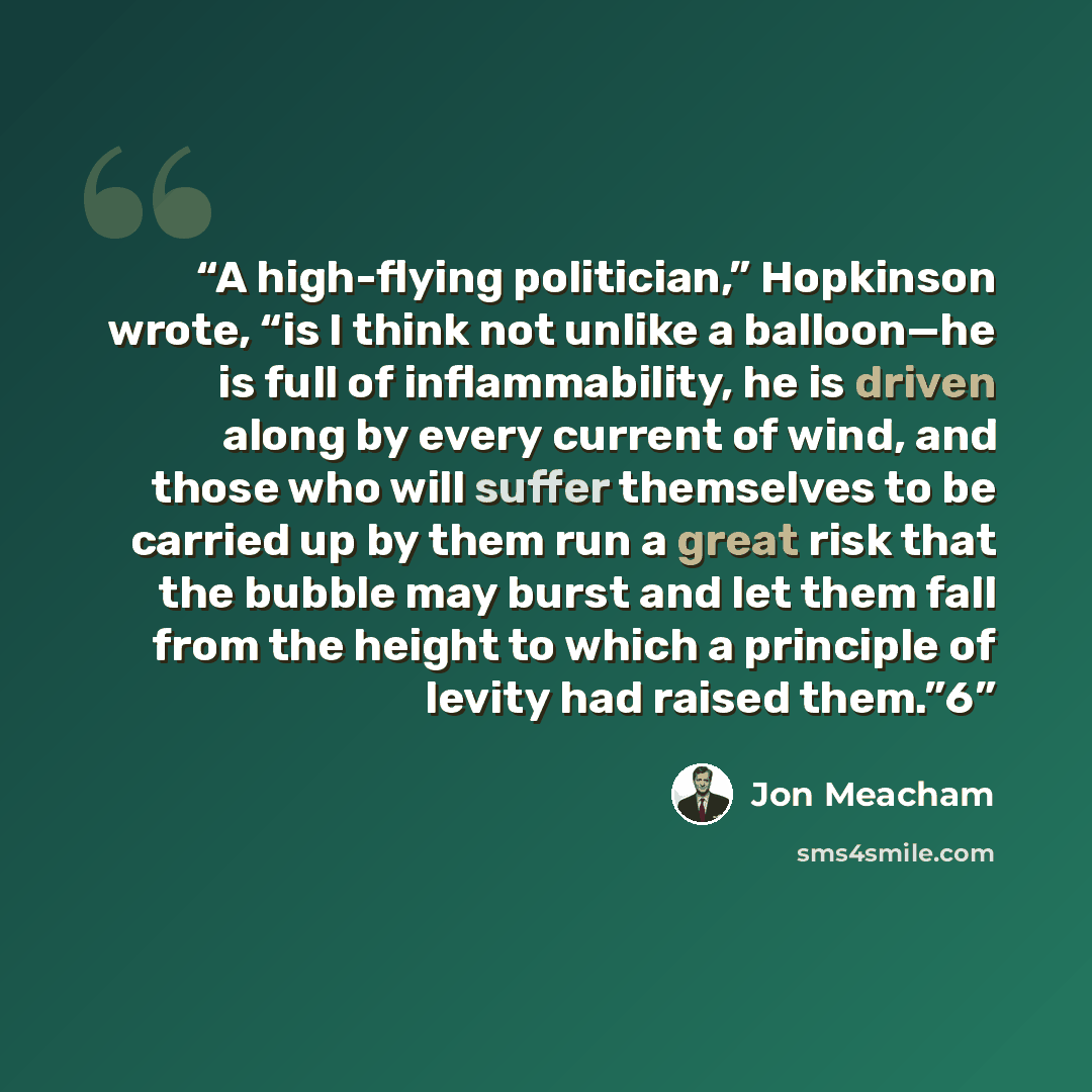 “A high-flying politician,” Hopkinson wrote, “is I think not unlike a balloon—he is full of inflammability, he is driven along by every current of wind, and those who will suffer themselves to be carried up by them run a great risk that the bubble may burst and let them fall from the height to…” quote by Jon Meacham