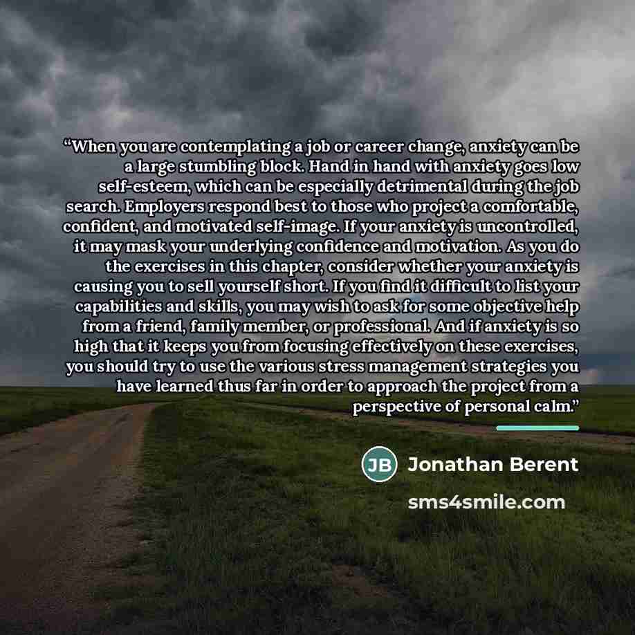 “When you are contemplating a job or career change, anxiety can be a large stumbling block. Hand in hand with anxiety goes low self-esteem, which can be especially detrimental during the job search. Employers respond best to those who project a comfortable, confident, and motivated self-image. If…” quote by Jonathan Berent