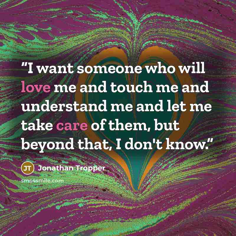 “I want someone who will love me and touch me and understand me and let me take care of them, but beyond that, I don't know.” quote by Jonathan Tropper
