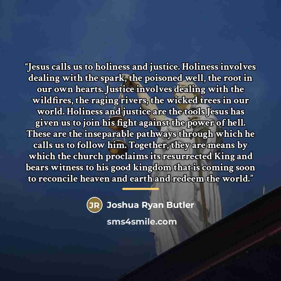 “Jesus calls us to holiness and justice. Holiness involves dealing with the spark, the poisoned well, the root in our own hearts. Justice involves dealing with the wildfires, the raging rivers, the wicked trees in our world. Holiness and justice are the tools Jesus has given us to join his fight…” quote by Joshua Ryan Butler