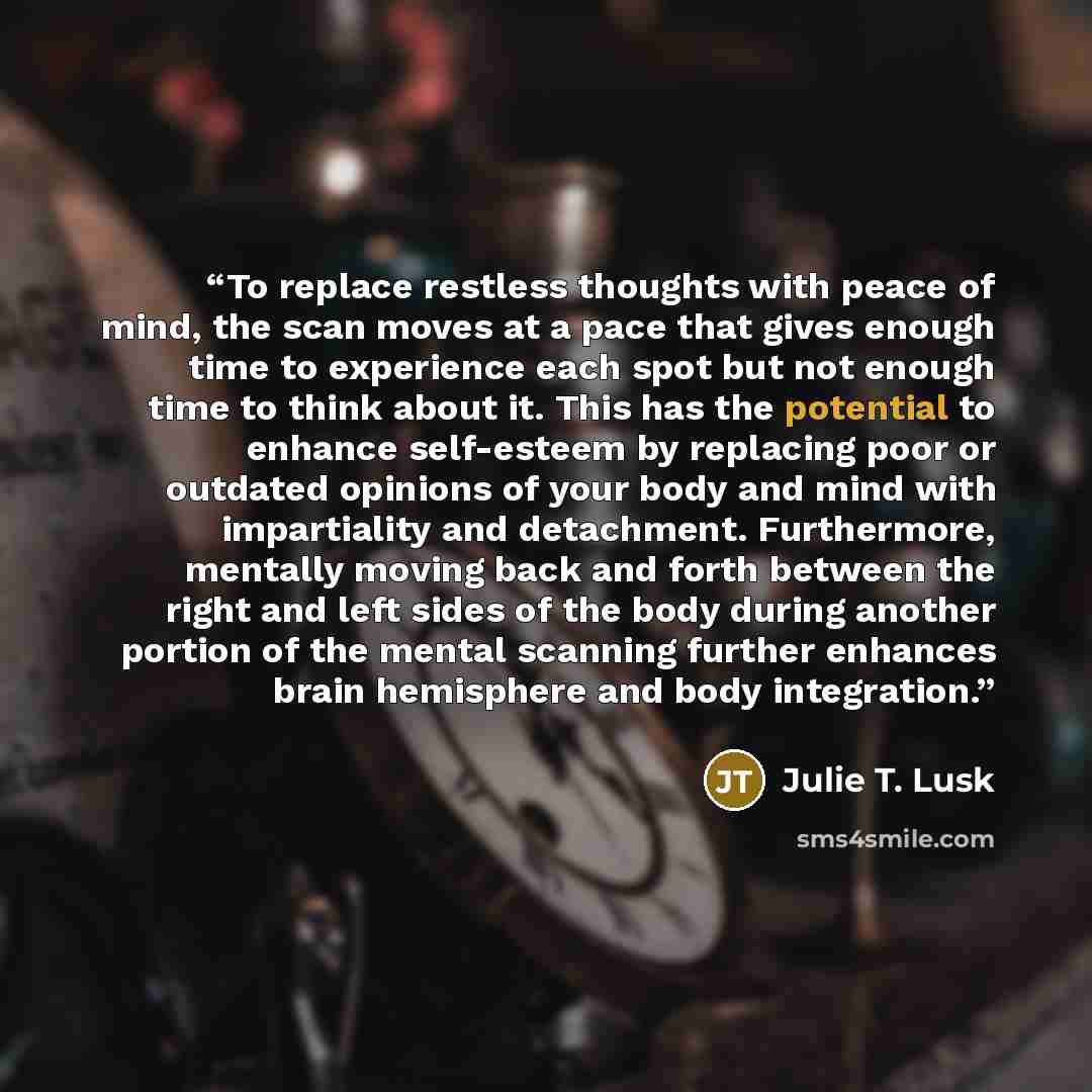 “To replace restless thoughts with peace of mind, the scan moves at a pace that gives enough time to experience each spot but not enough time to think about it. This has the potential to enhance self-esteem by replacing poor or outdated opinions of your body and mind with impartiality and…” quote by Julie T. Lusk