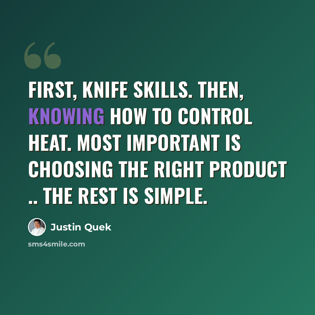 “First, knife skills. Then, knowing how to control heat. Most important is choosing the right product .. the rest is simple.” quote by Justin Quek