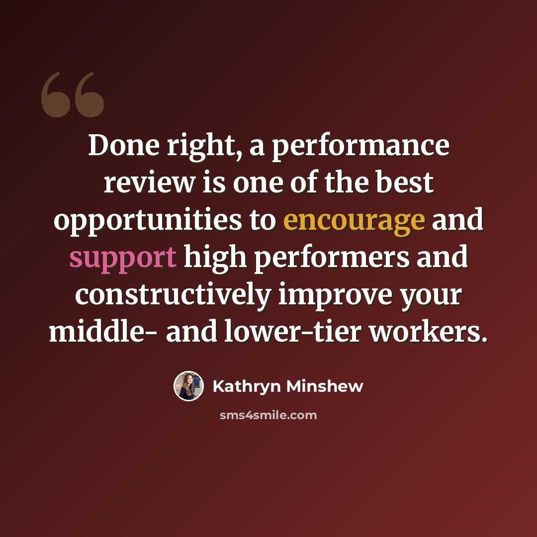 “Done right, a performance review is one of the best opportunities to encourage and support high performers and constructively improve your middle- and lower-tier workers.” quote by Kathryn Minshew