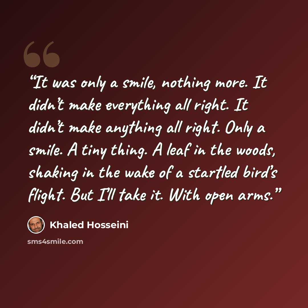 “It was only a smile, nothing more. It didn’t make everything all right. It didn’t make anything all right. Only a smile. A tiny thing. A leaf in the woods, shaking in the wake of a startled bird’s flight. But I’ll take it. With open arms.” quote by Khaled Hosseini