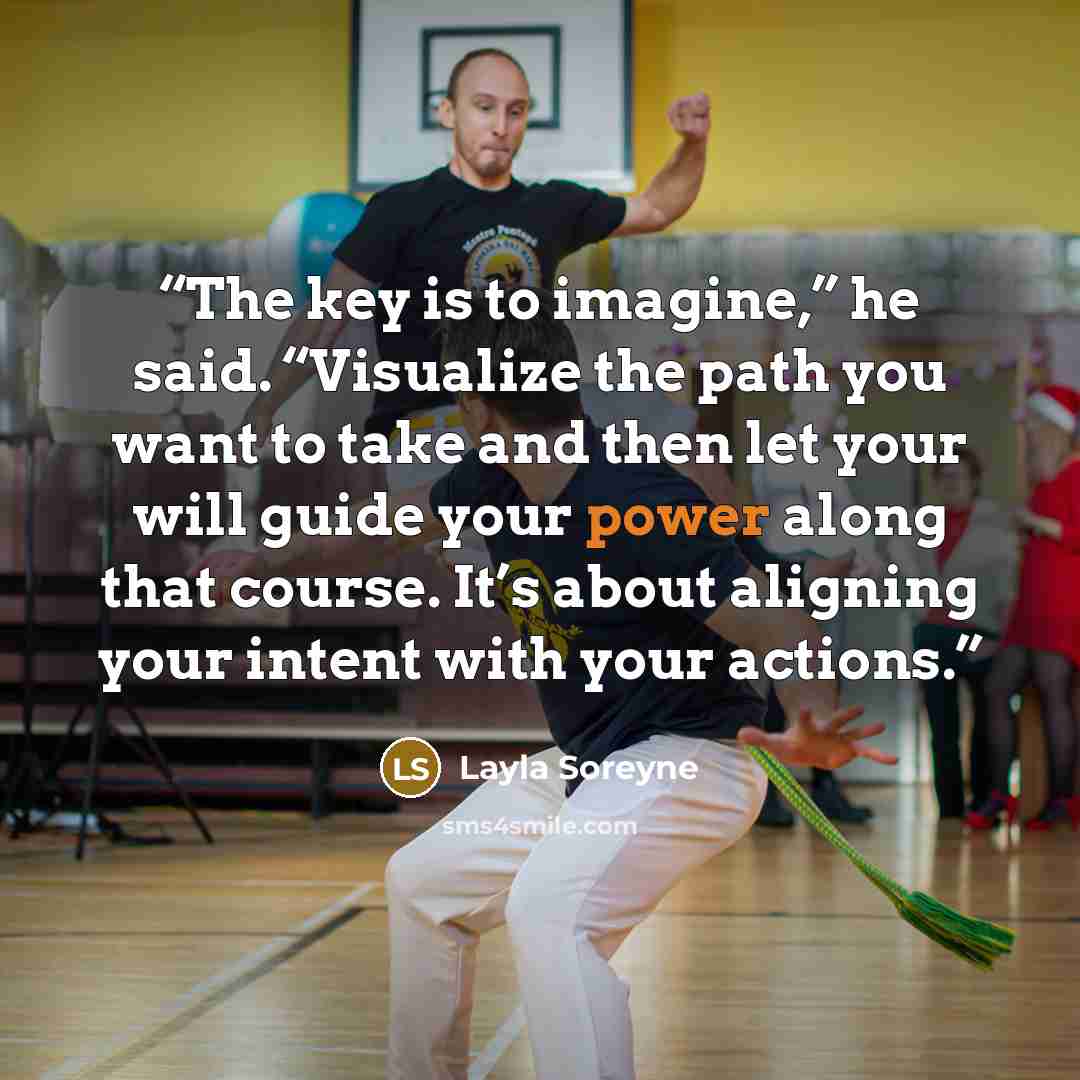 “The key is to imagine,” he said. “Visualize the path you want to take and then let your will guide your power along that course. It’s about aligning your intent with your actions.” quote by Layla Soreyne