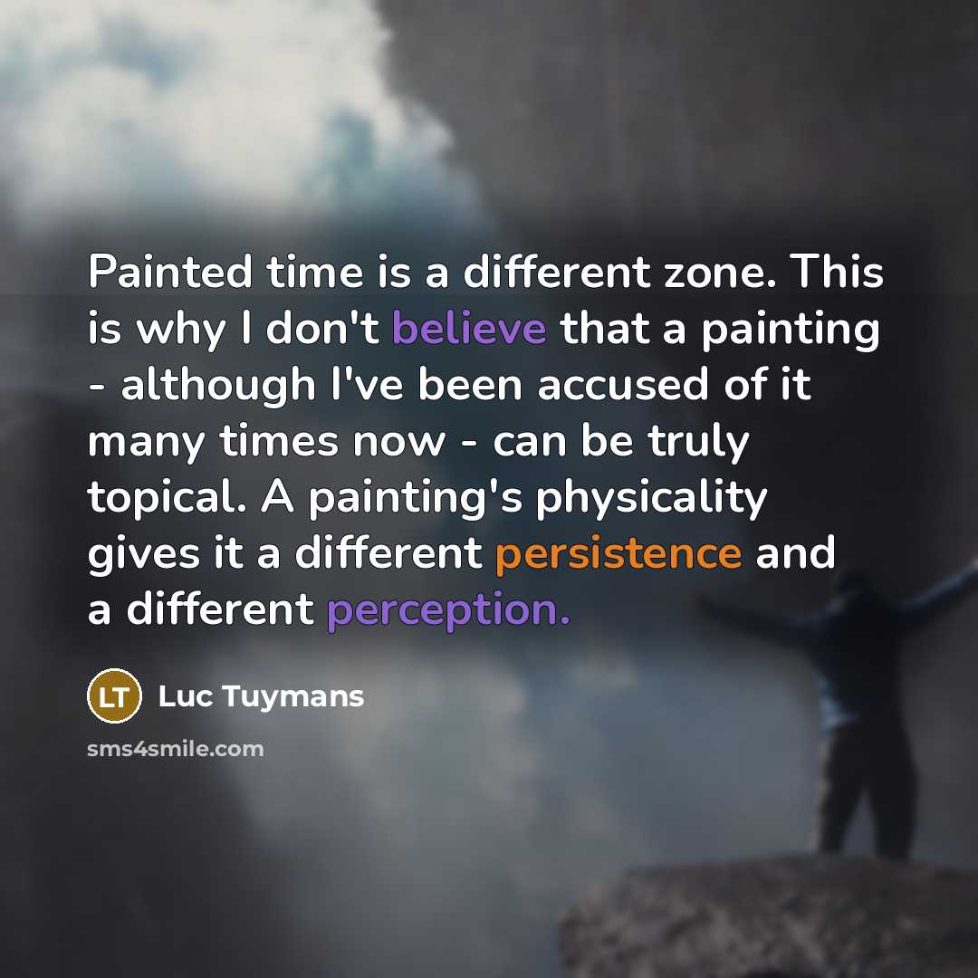“Painted time is a different zone. This is why I don't believe that a painting - although I've been accused of it many times now - can be truly topical. A painting's physicality gives it a different persistence and a different perception.” quote by Luc Tuymans