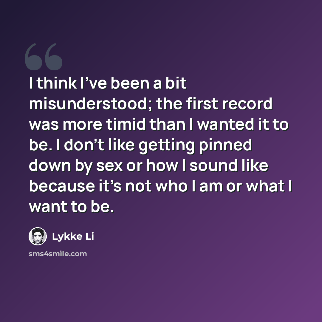 “I think I've been a bit misunderstood; the first record was more timid than I wanted it to be. I don't like getting pinned down by sex or how I sound like because it's not who I am or what I want to be.” quote by Lykke Li