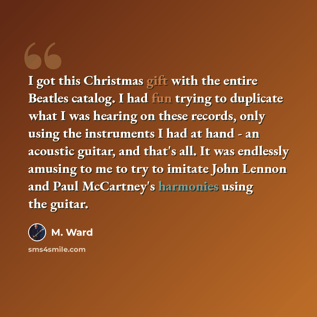 “I got this Christmas gift with the entire Beatles catalog. I had fun trying to duplicate what I was hearing on these records, only using the instruments I had at hand - an acoustic guitar, and that's all. It was endlessly amusing to me to try to imitate John Lennon and Paul McCartney's harmonies…” quote by M. Ward
