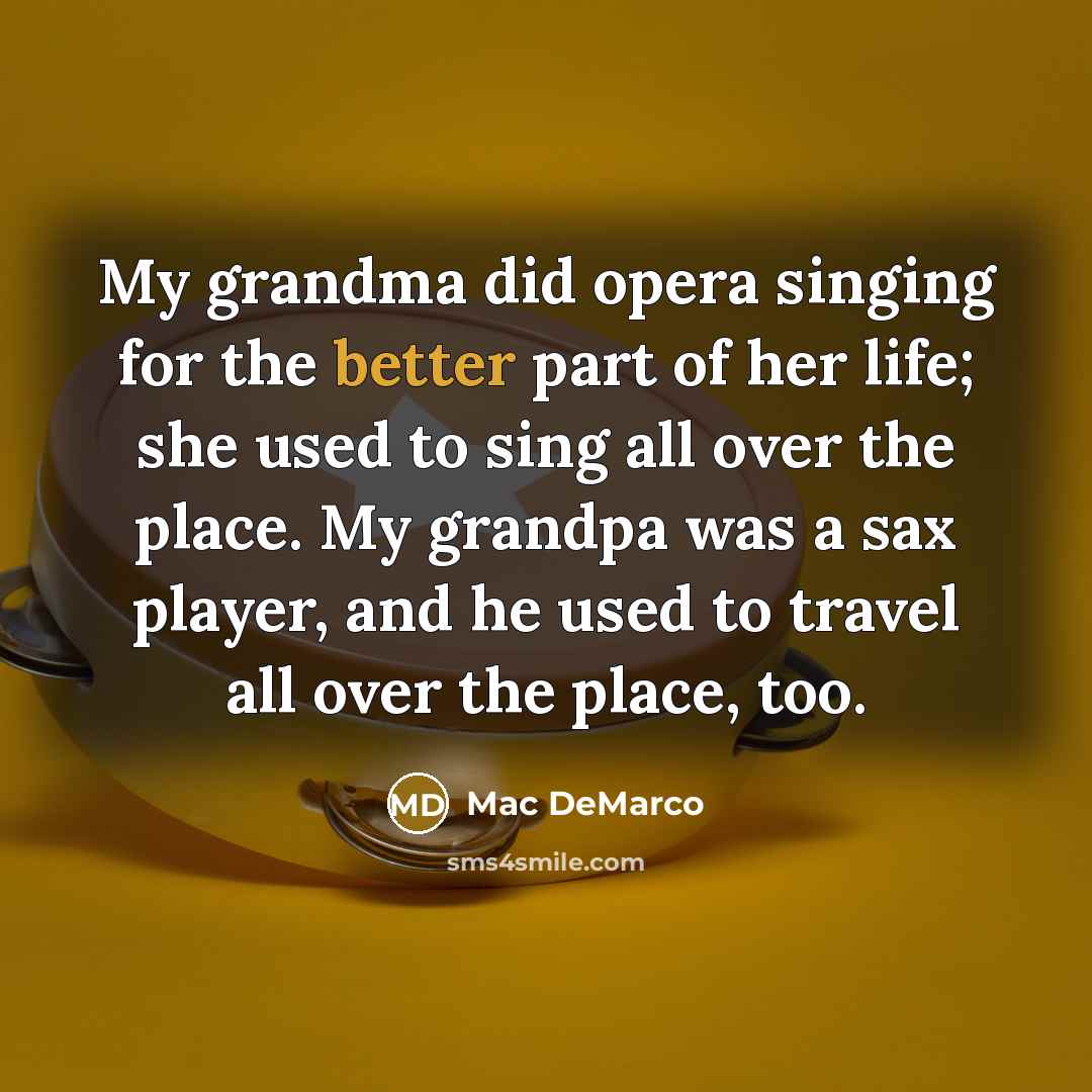 “My grandma did opera singing for the better part of her life; she used to sing all over the place. My grandpa was a sax player, and he used to travel all over the place, too.” quote by Mac DeMarco