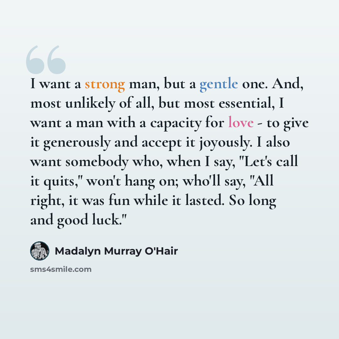 “I want a strong man, but a gentle one. And, most unlikely of all, but most essential, I want a man with a capacity for love - to give it generously and accept it joyously. I also want somebody who, when I say, "Let's call it quits," won't hang on; who'll say, "All right, it was fun while it…” quote by Madalyn Murray O'Hair