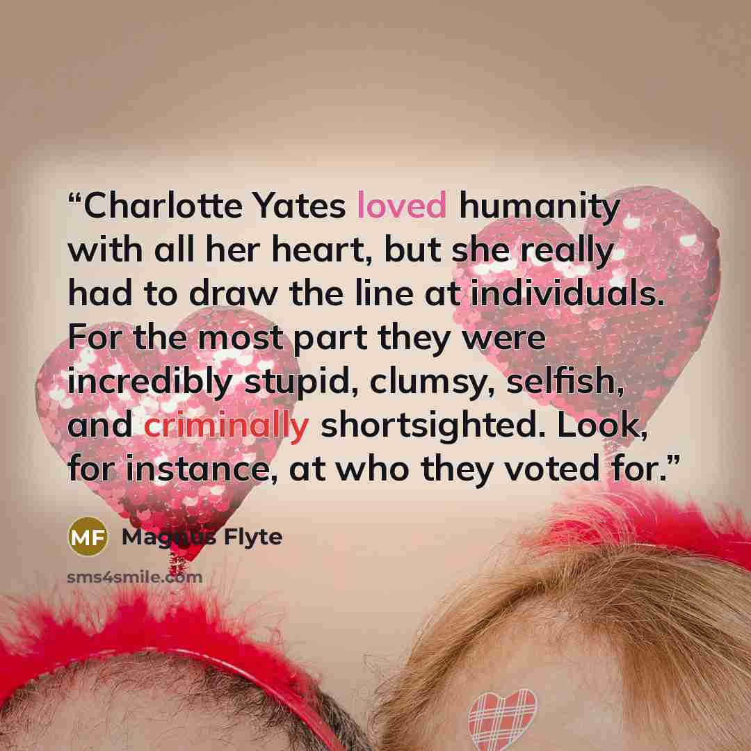 “Charlotte Yates loved humanity with all her heart, but she really had to draw the line at individuals. For the most part they were incredibly stupid, clumsy, selfish, and criminally shortsighted. Look, for instance, at who they voted for.” quote by Magnus Flyte